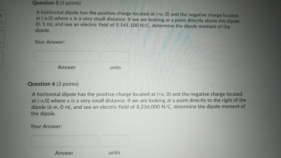 Question 5 (3 points) A horizontal dipole has the positive charge located at (+x, 0) and the negative charge located at (-x,0) where x is a very small distance. If we are looking at a point directly above the dipole (0, 5 m), and see an electric field of 9,141,100 N/C, determine the dipole moment of the dipole. Your Answer: Answer units Question 6 (3 points) A horizontal dipole has the positive charge located at (+x, 0) and the negative charge located at (-x,0) where x is a very small distance. If we are looking at a point directly to the right of the dipole (6 m, O m), and see an electric field of 8,236,000 N/C, determine the dipole moment of the dipole. Your Answer: Answer units