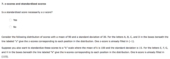 7. z-scores and standardized scores Is a standardized score necessarily a z-score? Yes No Consider the following distribution of scores with a mean of 90 and a standard deviation of 30. For the letters A, B, C, and D in the boxes beneath the line labeled z give the z-scores corresponding to each position in the distribution. One z-score is already filled in (-1) Suppose you also want to standardize these scores to a k scale where the mean of k is 100 and the standard deviation is 15. For the letters E, FG and H in the boxes beneath the line labeled k give the k-scores corresponding to each position in the distribution. One k-score is already filled in (115)