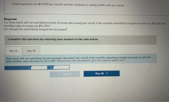 Fixed expenses are $77,000 per month and the company is selling 2,600 units per month Required: 1-a. How much will net operat