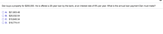 Dan buys a property for $200,000. He is offered a 25-year loan by the bank, at an interest rate of 6% per year. What is the annual loan payment Dan must m ake? OA. $21,903.48 OB. $25,032.54 O C. $15,645.34 D. $18,774.41