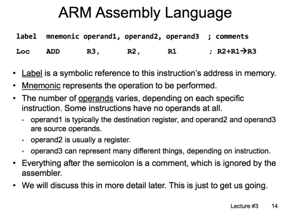 ARM Assembly Language label mnemonic operand1, operand2, operand3 comments R2+R1->R3 Loc ADD R3, R2 R1 Label is a symbolic reference to this instructions address in memory. Mnemonic represents the operation to be performed .The number of operands varies, depending on each specific instruction. Some instructions have no operands at all. operand1 is typically the destination register, and operand2 and operand3 are source operands. operand2 is usually a register. operand3 can represent many different things, depending on instruction. .Everything after the semicolon is a comment, which is ignored by the assembler. We will discuss this in more detail later. This is just to get us going Lecture #3 14