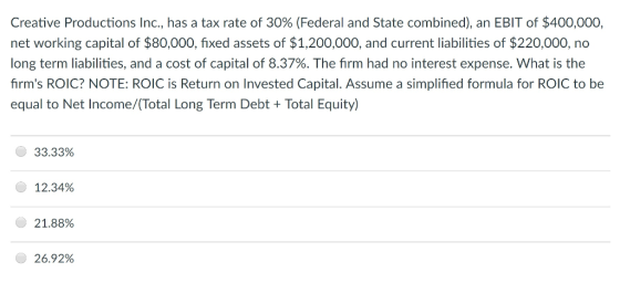 Creative Productions Inc., has a tax rate of 30% (Federal and State combined), an EBIT of $400,000, net working capital of $80,000, fixed assets of $1,200,000, and current liabilities of $220,000, no long term liabilities, and a cost of capital of 8.37%. The firm had no interest expense. What is the firms ROIC? NOTE: ROIC is Return on Invested Capital. Assume a simplified formula for ROIC to be equal to Net Income/(Total Long Term Debt+Total Equity) 33.33% 12.34% () 21.88% 26.92%
