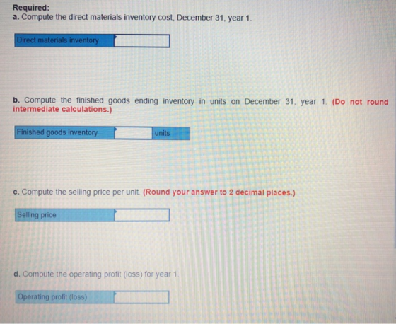 Required: a. Compute the direct materials inventory cost, December 31, year 1. rect materials inventory b. Compute the finished goods ending inventory in units on December 31, year 1. (Do not round intermediate calculations.) Finished goods inventory units c. Compute the selling price per unit. (Round your answer to 2 decimal places.) Selling price d. Compute the operating profit (loss) for year 1 Operating profit (loss)