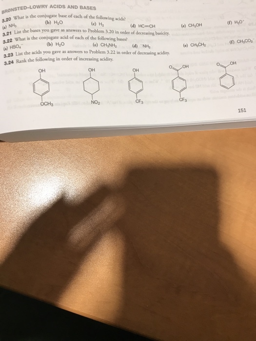 NSTED-LOWRY ACIDS AND BASES What is the conjugate base of each of the following acids NHs ia a (b) H2O (c) Ha e) CH OH (O H,o (d) HC CH list the bases you gave as answers to Problem 3.20 in order of decreasing basicity. What is the conjugate acid of each of the following bases? b) HO )CHONH2 (d) NH e) CH,CHa a) HSO 23 List the acids you gave as answers to Problem 3.22 in order of decreasing acidity. 24 Rank the following in order of increasing acidity. OH OH OH 오오오 NO2 CF3 CF3 OCH3 151