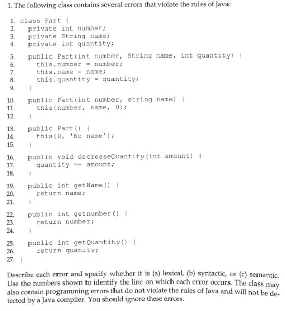 1. The following class contains several errors that violate the rules of Java: 1. class Part t 2. private int number; 3. private String name; 4. private int quantity; 5. public Part (int number, String name, int quantity) 6. 7. 8. this.number number; this.name-name this quantity = quantity; 10. public Part (int number, string name) this (number, name, 0); 12. 13. public Part) 14 15. this (0, No name) 16. public void decreaseQuantity(int amount) 17 quantityamount; 18. 19. public int getName () 20. return name; 21 22. public int getnumber ) 23. return number; 24. 25. public int getQuantity) 26 return quanity; 27. Describe each error and specify whether it is (a) lexical, (b) syntactic, or (c) semantic. Use the numbers shown to identify the line on which each error occurs. The class may also contain programming errors that do not violate the rules of Java and will not be de- tected by a Java compiler. You should ignore these errors