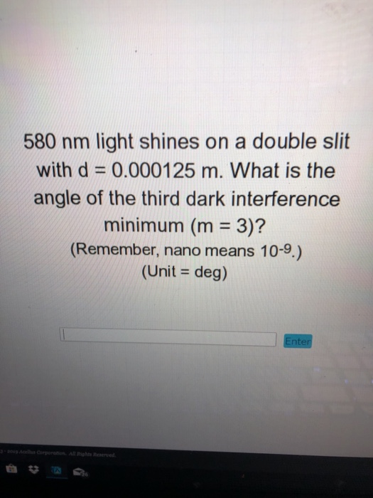 580 nm light shines on a double slit with d 0.000125 m. What is the angle of the third dark interference minimum (m 3)? (Remember, nano means 10-9.) (Unit deg)