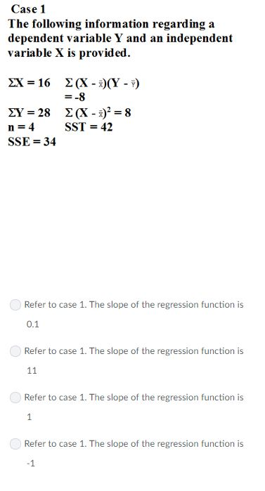 Case 1 The following information regarding a dependent variable Y and an independent variable X is provided. ZX-16 Σ(X-x)(Y-Y) SST-42 n=4 SSE 34 Refer to case 1. The slope of the regression function is 0.1 Refer to case 1. The slope of the regression function is Refer to case 1. The slope of the regression function is Refer to case 1. The slope of the regression function is -1