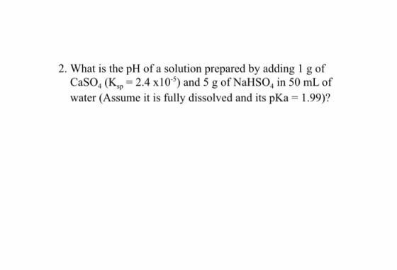 2. What is the pH of a solution prepared by adding 1 g of CaSO4 (Ksp = 2.4 x10-) and 5 g of NaHSO4 in 50 mL of water (Assume