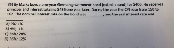 35) By Marks buys a one-year German government bond (called a bund) for $400. He receives principal and interest totaling $436 one year later. During the year the CPI rose from 150 to 162. The nominal interest rate on the bond was and the real interest rate was A) 9%; 1% B) 9%;-196 C) 36%,24% D) 36%; 12%