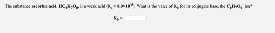 The substance ascorbic acid, HCH,06, is a weak acid (K = 8.0x10). What is the value of K, for its conjugate base, the C H20 T