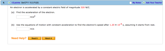 8.-12 points SerCP11 15.3.P.020 My Notes Ask Your Teacher An electron is accelerated by a constant electric field of magnitude 320 N/C (a) Find the acceleration of the electron. (b) Use the equations of motion with constant acceleration to find the electrons speed after 1.20 x 10-8 s, assuming it starts from rest. m/s Need Help?Read ItWatch it