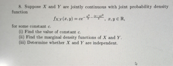 8. Suppose X and Y are jointly continuous with joint probability density function fx,Y(x, y) = ce 2,JER, for some constant c (i) Find the value of constant c. (ii) Find the marginal density functions of X and Y (ii) Determine whether X and Y are independent.