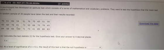 6 of 8 ID: MST.HT.TM.06.0020a [2 points A psychologist has developed an aptitude test which consists of a series of mathematical and score is 75. vocabulary problems. They want to test the hypothesis that the mean test A random sample of 30 people have taken the test and their results recorded 70 61 86 54 51 76 70 60 51 50 40 60 76 81 73 50 66 70 78 65 94 5866 Download the data f0o 71 73 41 85 80 83 a) Calculate the test statistic (t) for the hypothesis test. Give your answer to 4 decimal places b) At a level of significance of a -O.1, the result of this test is that the null hypothesis is