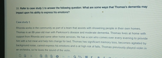 18. Refer to case study 1 to answer the following question: What are some ways that Thomass dementia may impact upon his abi