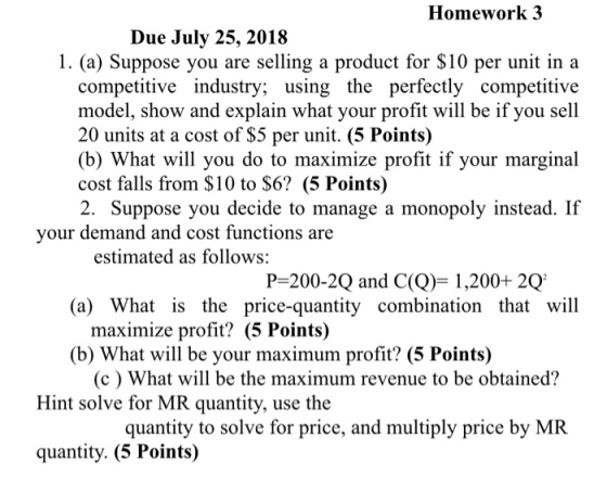 Homework 3 Due July 25, 2018 1. (a) Suppose you are selling a product for $10 per unit in a competitive industry; using the perfectly competitive model, show and explain what your profit will be if you sell 20 units at a cost of $5 per unit. (5 Points) (b) What will you do to maximize profit if your marginal cost falls from $10 to $6? (5 Points) 2. Suppose you decide to manage a monopoly instead. If your demand and cost functions are estimated as follows: (a) What is the price-quantity combination that will (b) What will be your maximum profit? (5 Points) P-200-2Q and C(Q1,200 2Q maximize profit? (5 Points) (c) What will be the maximum revenue to be obtained? Hint solve for MR quantity, use the quantity to solve for price, and multiply price by MR quantity. (5 Points)