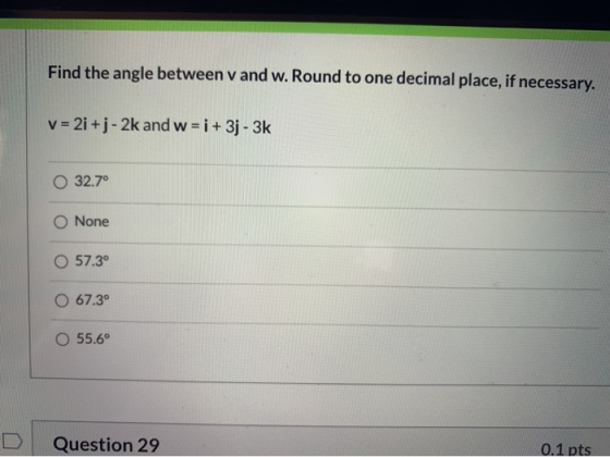 Find the angle between v and w. Round to one decimal place, if necessary. v = 2i + j - 2k and w = i +3j - 3k 32.7° None O 57.