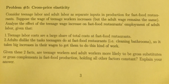 Problem #5: Cross-price elasticity Consider teenage labor and adult labor as separate inputs in production for fast-food restau- rants. Suppose the wage of teenage workers increases (but the adult wage remains the same). Analyze the effect of the teenage wage increase on fast-food restaurants employment of adult labor, given that: 1. Teenage labor costs are a large share of total costs at fast-food restaurants. 2.Adults dislike the tasks teenagers do at fast-food restaurants (i.e. cleaning bathrooms), so it takes big increases in their wages to get them to do this kind of work. Given these 2 facts, are teenage workers and adult workers more likely to be gross substitutes or gross complements in fast-food production, holding all other factors constant? Explain your answer.