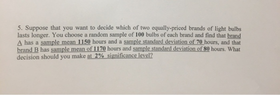5. Suppose that you want to decide which of two equally-priced brands of light bulbs lasts longer. You choose a random sample of 100 bulbs of each brand and find that brand Δ has a sample mean 150 hours and a sample standard deviation of 70 hours, and that brand B has sample mean of 1170 hours and sample standard deviation of 80 hours. What decision should you make at 2% significance level?