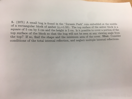 5. (20%) A small bug is found in the Jurassic Park ruin embedded at the middle of a rectangular block of amber (Er-155). The top surface of the amber block is a square of 5 cm by 5 cm and the height is 2 cm. Is it possible to cover a portion of the top surface of the block so that the bug will not be seen at any viewing angle from the top? If so, find the shape and the minimum area of the cover. Hint: Consider conditions of the total internal reflection, and neglect multiple internal reflections.