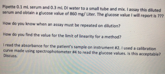 Pipette 0.1 ml serum and 0.3 mL DI water to a small tube and mix. I assay this diluted serum and obtain a glucose value of 86