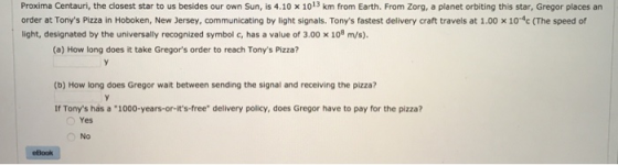 Proxima Centauri, the closest star to us besides our own Sun, is 4.10 x 1013 km from Earth. From Zorg, a planet orbiting this star, Gregor places an order at Tonys Pizza in Hoboken, New Jersey, communicating by light signals. Tonys fastest delivery craft travels at 1.00 × 104c (The speed of light, designated by the universally recognized symbol c, has a value of 3.00 x 108 m/s). (a) How long does it take Gregors order to reach Tonys Pizza? (b) How long does Gregor wait between sending the signal and receiving the pizza? If Tonys has a 1000-years-or-its free delivery policy, does Gregor have to pay for the pizza? Yes No eBook