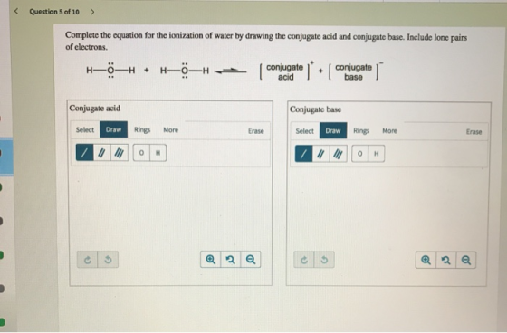 < Question 5 of 10 > Complete the equation for the ionization of water by drawing the conjugate acid and conjugate base. Incl