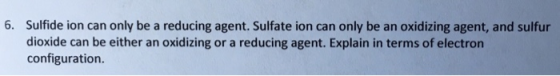 6. Sulfide ion can only be a reducing agent. Sulfate ion can only be an oxidizing agent, and sulfur dioxide can be either an oxidizing or a reducing agent. Explain in terms of electron configuration