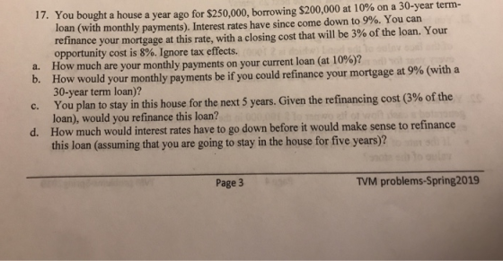 You bought a house a year ago for $250,000, borrowing $200,000 at 10% on a 30-year term- loan (with monthly payments Interest rates have since come down to 9%. You can refinance your mortgage at this rate, with a closing cost that will be 3% of the loan. Your opportunity cost is 8%. Ignore tax effects. 17. ow much are your monthly payments on your current loan (at 10%)? How would your monthly payments be if you could refinance your mortgage at 9% (with a 30-year term loan)? a. H b. c. You plan to stay in this house for the next 5 years d. How much would interest rates have to go down before it would make sense to refinance . Given the refinancing cost (3%ofthe loan), would you refinance this loan? this loan (assuming that you are going to stay in the house for five years)? Page 3 TVM problems-Spring2019