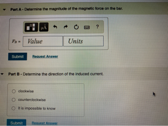 Part A - Determine the magnitude of the magnetic force on the bar. ? μΑ FB = Value Units Submit Request Answer Part B - Deter
