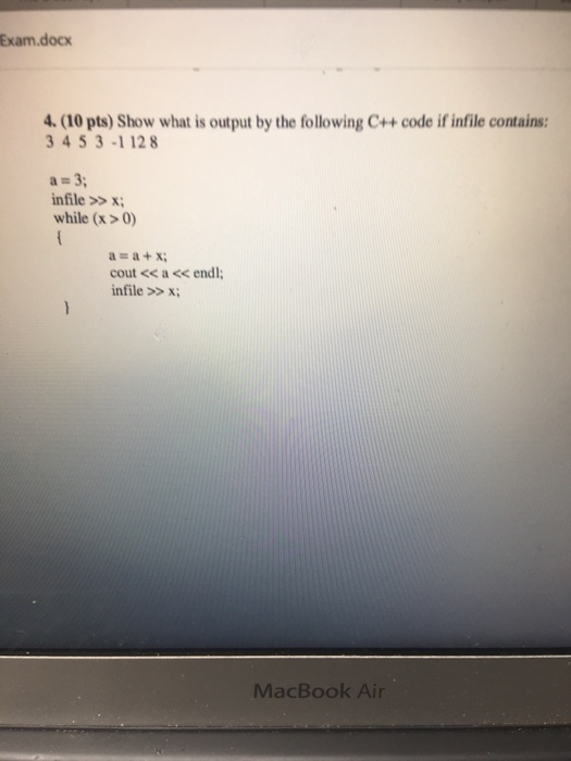 Exam, docx 4. (10pts) Show what is output by the following C++ code ifinfile contains: 3 4 5 3-1 128 a m 3 infile x; while (x>0) cout<< a endl infile x; MacBook Air