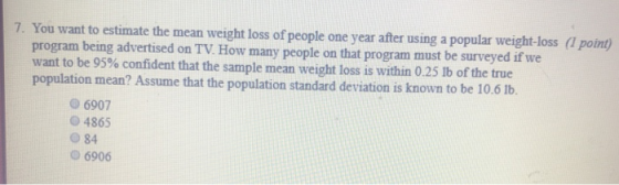 7. You want to estimate the mean weight loss of people one year after using a popular weight-loss (1 point) program being advertised on TV. How many people on that program must be surveyed if we want to be 95% confident that the sample mean weight loss is within 0.25 ib of the true population mean? Assume that the population standard deviation is known to be 10.6 lb. 6907 0 4865 O 84 O6906
