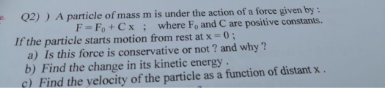 Q2)) A particle of mass m is under the action of a force given by : F = F + Cx; where F, and C are positive constants. If the