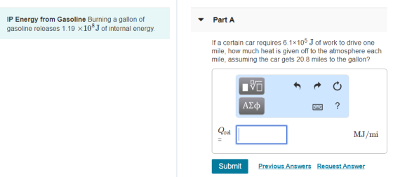 IP Energy from Gasoline Burning a gallon of gasoline releases 1.1 9 × 108 J of internal energy. If a certain car requires 6.1x105 J of work to drive one mile, how much heat is given off to the atmosphere each mile, assuming the car gets 20.8 miles to the gallon? Qrel MJ/mi SubmitP Previous Answers Request Answer