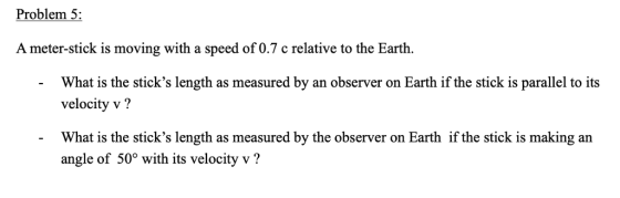 Problem 5: A meter-stick is moving with a speed of 0.7 c relative to the Earth. What is the sticks length as measured by an observer on Earth if the stick is parallel to its velocity v? What is the sticks length as measured by the observer on Earth if the stick is making an angle of 50° with its velocity v?