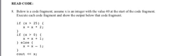 READ CODE: 8. Below is a code fragment; assume x is an integer with the value 40 at the start of the code fragment. Execute each code fragment and show the output below that code fragment. if (x 25) if (x 0) x=x*2; x=x+1; else ( x1i cout < xi