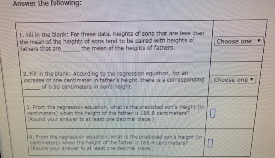 Answer the following: 1. Fill in the blank: For these data, heights of sons that are less than the mean of the heights of sons tend to be paired with heights ofChoose one fathers that are the mean of the heights of fathers. 2. Fill in the blank: According to the regression equation, for an increase of one centimeter in fathers height, there is a corresponding |Choose one of 0.50 centimeters in sons height 3. From the regression equation, what is the predicted sons height (in centimeters) when the height of the fathen is 186.8 centimeters? Round your answer to at least one decimal place.) 4. From the regression equation, what is the predicted sons height (in centimeters) when the height of the father is 185.4 centimeters? Round your answer to at least one decimal place.)