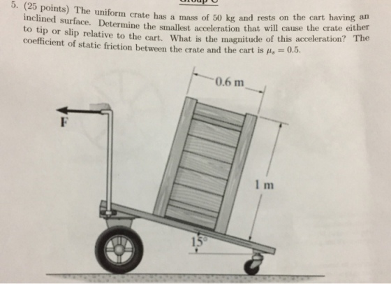 orm crate has a mass of 50 kg and rests on the cart having an ermine the smallest acceleration that will cause the crate either 5. (25 points) The uniform crate has a mass of 50 inclined surface. Det to tip or slip relative to the cart. What is the magnitude of this coefficient of static friction between the crate and the cart is = 0.5 or slip relative to the cart. What is the magnitude of this acceleration? The 0.6 m 1 m 15。