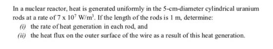 In a nuclear reactor, heat is generated uniformly in the 5-cm-diameter cylindrical uranium rods at a rate of 7 x 107 W/m2. If