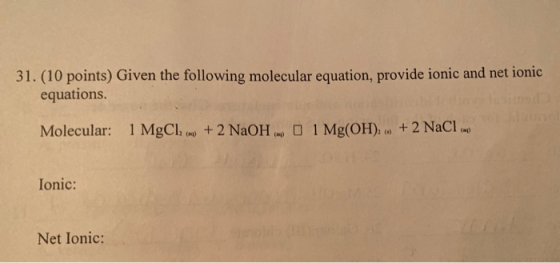 31. (10 points) Given the following molecular equation, provide ionic and net ionic equations. Molecular: 1 MgCI, W + 2 NaOH.