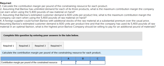 Required: 1. Calculate the contribution margin per pound of the constraining resource for each product 2. Assuming that Barlo