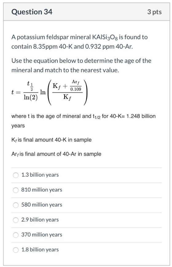 Question 34 3 pts A potassium feldspar mineral KAISI30g is found to contain 8.35ppm 40-K and 0.932 ppm 40-Ar. Use the equatio