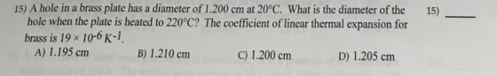 15) A hole in a brass plate has a diameter of 1.200 cm at 20°C. What is the diameter of the 15) hole when the plate is heated to 220°C? The coefficient of linear thermal expansion for brass is 19 × 10-6 K-1 A) 1.195 cmm B) 1.210 cnm C) 1.200 cm D) 1.205 cm