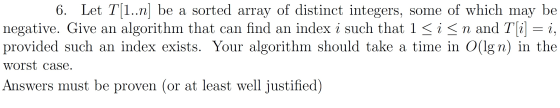 6. Let T(1..n] be a sorted array of distinct integers, some of which may be negative. Give an algorithm that can find an inde