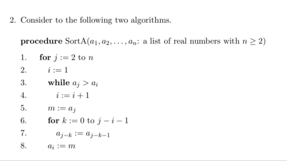 2. Consider to the following two algorithms procedure SortA(a1,a2, ..., an: a list of real numbers with n 2 2) 1, for j := 2 to n 2. i:= 1 3. while aj > ai 4. 5. m: 6. or k 0toj -i-1 7. i:-i+1 aj-k:aj-k-1 ai := m