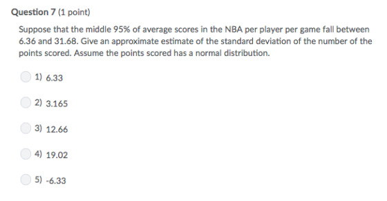 Question 7 (1 point) Suppose that the middle 95% of average scores in the NBA per player per game fall between 6.36 and 31.68. Give an approximate estimate of the standard deviation of the number of the points scored. Assume the points scored has a normal distribution. 1) 6.33 2) 3.165 3) 12.66 4) 19.02 5)-6.33