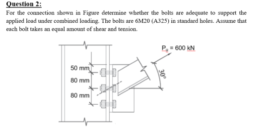 Question 2: For the connection shown in Figure determine whether the bolts are adequate to support the applied load under com