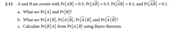 A and B are events with Pr[AB] = 0.5, PrIAB] = 0.3, PrIABI = 0.1, and Pr[ABl = 0.1. a. What are Pr[Al and Pr[B]? b. What are PrA B PrlAB], Pr[A|B], and PrAB? c. Calculate Pr[B|A] from Pr[A B using Bayes theorem. 2.11