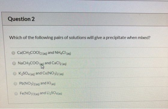 Question 2 Which of the following pairs of solutions will give a precipitate when mixed? Ca(CH3COO)2 (aq) and NH4Cl(aq) NaCH3