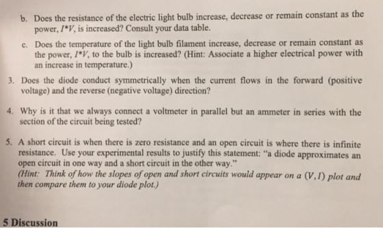 b. Does the resistance of the electric light bulb increase, decrease or remain constant as the power, I*V, is increased? Consult your data table. Does the temperature of the light bulb filament increase, decrease or remain constant as c. the power, IV, to the bulb is increased? (Hint: Associate a higher electrical power with 3. Does the diode conduct symmetrically when the current flows in the forward (positive 4. Why is it that we always connect a voltmeter in parallel but an ammeter in series with the 5. A short circuit is when there is zero resistance and an open circuit is where there is infinite an increase in temperature.) voltage) and the reverse (negative voltage) direction? section of the circuit being tested? resistance. Use your experimental results to justify this statement: a diode approximates an open circuit in one way and a short circuit in the other way.” (Hint: Think of how the slopes of open and short circuits would appear on a (V,1) plot and then compare them to your diode plot.) 5 Discussion