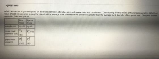 QUESTION 1 A field researcher is gathering data on the trunk diameters of mature pine and spruce trees in a certain area. The